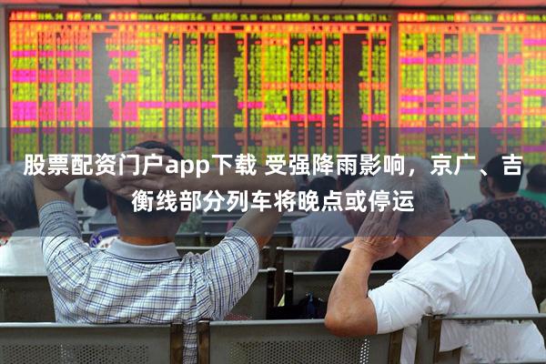 股票配资门户app下载 受强降雨影响，京广、吉衡线部分列车将晚点或停运