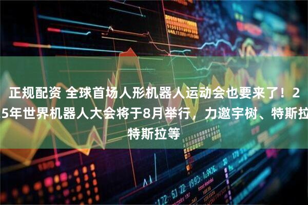 正规配资 全球首场人形机器人运动会也要来了！2025年世界机器人大会将于8月举行，力邀宇树、特斯拉等