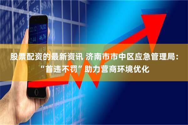 股票配资的最新资讯 济南市市中区应急管理局：“首违不罚”助力营商环境优化