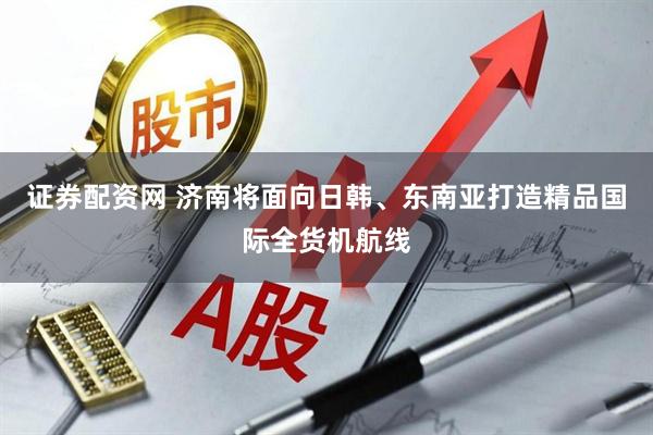 证券配资网 济南将面向日韩、东南亚打造精品国际全货机航线