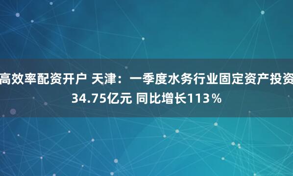 高效率配资开户 天津：一季度水务行业固定资产投资34.75亿元 同比增长113％