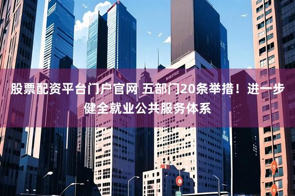 股票配资平台门户官网 五部门20条举措！进一步健全就业公共服务体系