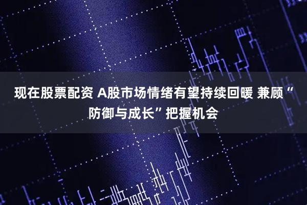 现在股票配资 A股市场情绪有望持续回暖 兼顾“防御与成长”把握机会