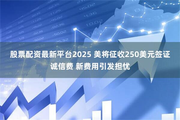 股票配资最新平台2025 美将征收250美元签证诚信费 新费用引发担忧