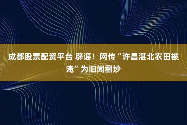 成都股票配资平台 辟谣！网传“许昌湛北农田被淹”为旧闻翻炒