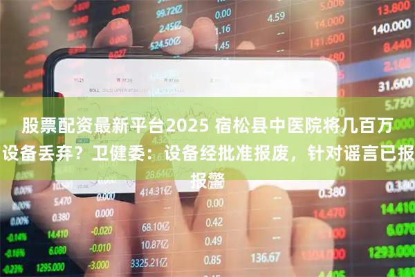 股票配资最新平台2025 宿松县中医院将几百万的设备丢弃？卫健委：设备经批准报废，针对谣言已报警