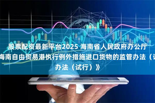 股票配资最新平台2025 海南省人民政府办公厅印发《海南自由贸易港执行例外措施进口货物的监管办法（试行）》