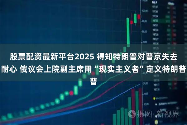 股票配资最新平台2025 得知特朗普对普京失去耐心 俄议会上院副主席用“现实主义者”定义特朗普