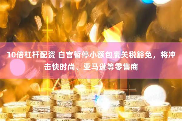 10倍杠杆配资 白宫暂停小额包裹关税豁免，将冲击快时尚、亚马逊等零售商