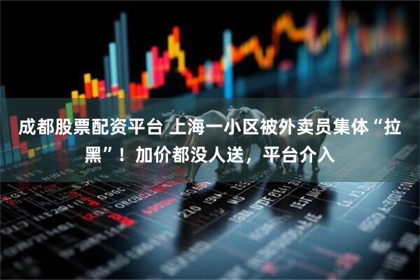 成都股票配资平台 上海一小区被外卖员集体“拉黑”！加价都没人送，平台介入