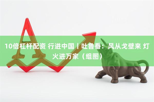 10倍杠杆配资 行进中国丨吐鲁番：风从戈壁来 灯火进万家（组图）