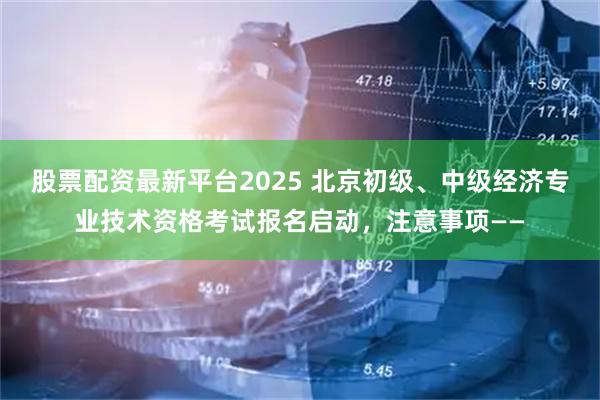 股票配资最新平台2025 北京初级、中级经济专业技术资格考试报名启动，注意事项——