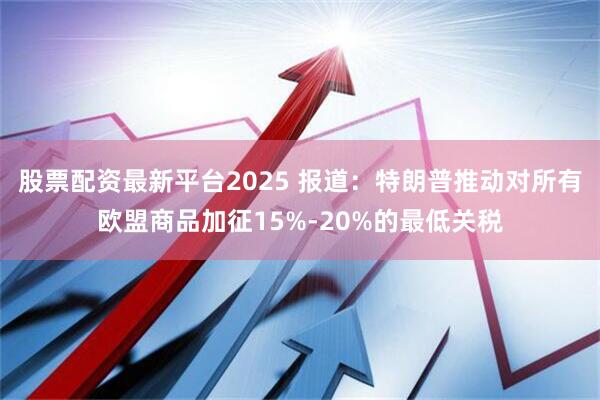 股票配资最新平台2025 报道：特朗普推动对所有欧盟商品加征15%-20%的最低关税