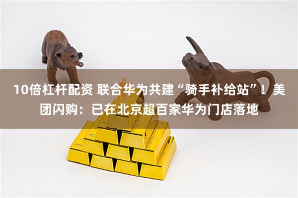 10倍杠杆配资 联合华为共建“骑手补给站”！美团闪购：已在北京超百家华为门店落地
