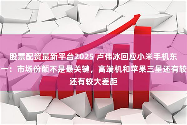 股票配资最新平台2025 卢伟冰回应小米手机东南亚第一：市场份额不是最关键，高端机和苹果三星还有较大差距