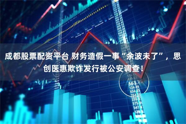 成都股票配资平台 财务造假一事“余波未了”，思创医惠欺诈发行被公安调查！
