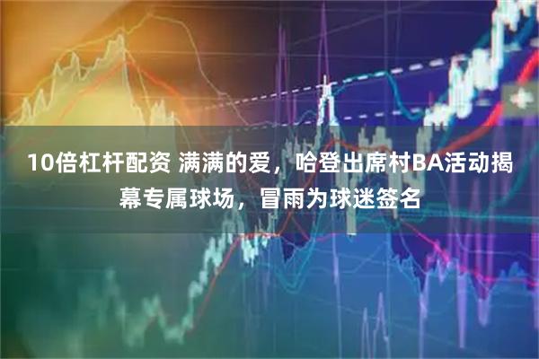 10倍杠杆配资 满满的爱，哈登出席村BA活动揭幕专属球场，冒雨为球迷签名