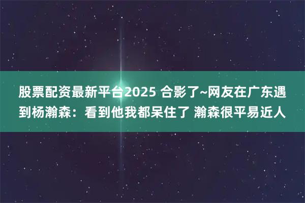股票配资最新平台2025 合影了~网友在广东遇到杨瀚森：看到他我都呆住了 瀚森很平易近人