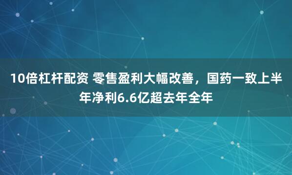 10倍杠杆配资 零售盈利大幅改善，国药一致上半年净利6.6亿超去年全年