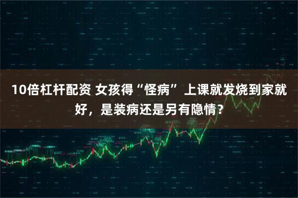 10倍杠杆配资 女孩得“怪病” 上课就发烧到家就好，是装病还是另有隐情？