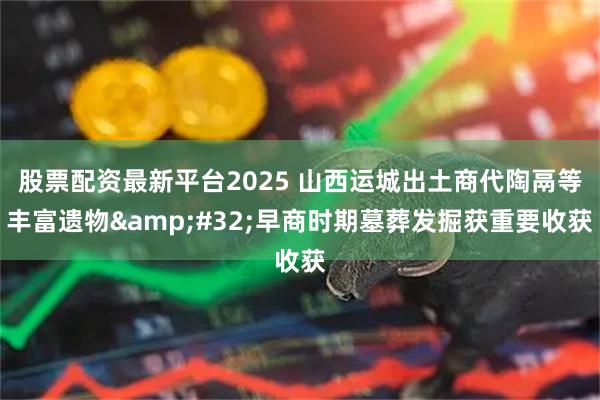 股票配资最新平台2025 山西运城出土商代陶鬲等丰富遗物 早商时期墓葬发掘获重要收获