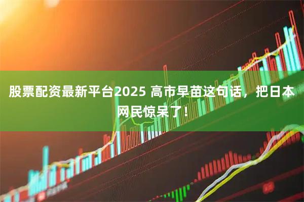 股票配资最新平台2025 高市早苗这句话，把日本网民惊呆了！