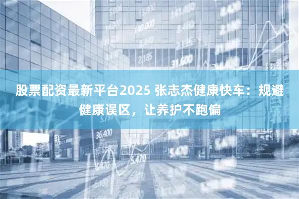 股票配资最新平台2025 张志杰健康快车：规避健康误区，让养护不跑偏