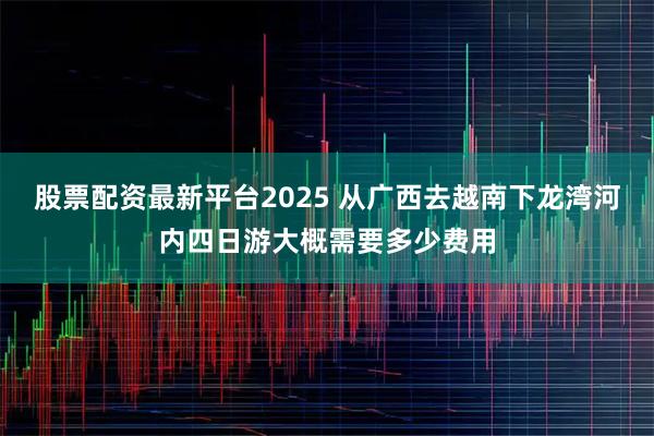 股票配资最新平台2025 从广西去越南下龙湾河内四日游大概需要多少费用