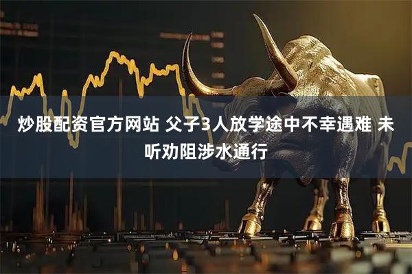 炒股配资官方网站 父子3人放学途中不幸遇难 未听劝阻涉水通行