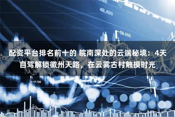 配资平台排名前十的 皖南深处的云端秘境：4天自驾解锁徽州天路，在云雾古村触摸时光