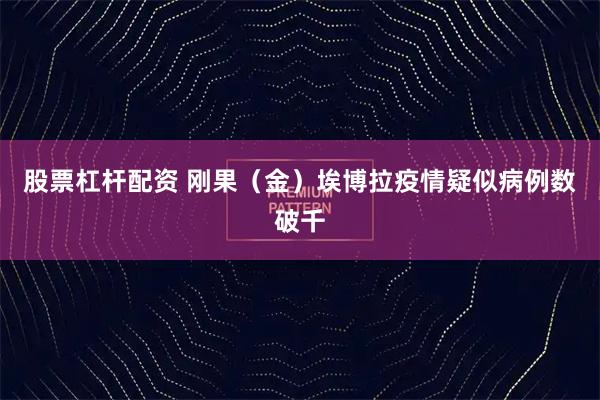 股票杠杆配资 刚果（金）埃博拉疫情疑似病例数破千