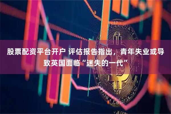 股票配资平台开户 评估报告指出，青年失业或导致英国面临“迷失的一代”