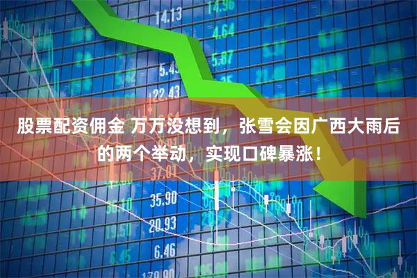 股票配资佣金 万万没想到，张雪会因广西大雨后的两个举动，实现口碑暴涨！