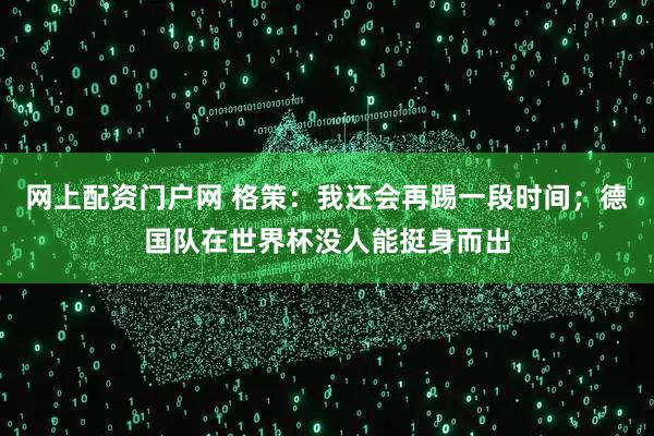 网上配资门户网 格策：我还会再踢一段时间；德国队在世界杯没人能挺身而出