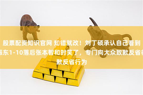 股票配资知识官网 知错就改！刘丁硕承认自己看到樊振东1-10落后张本智和时笑了，专门向大众致歉反省行为