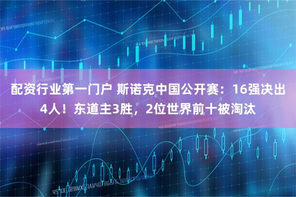 配资行业第一门户 斯诺克中国公开赛：16强决出4人！东道主3胜，2位世界前十被淘汰