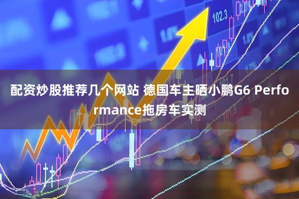 配资炒股推荐几个网站 德国车主晒小鹏G6 Performance拖房车实测