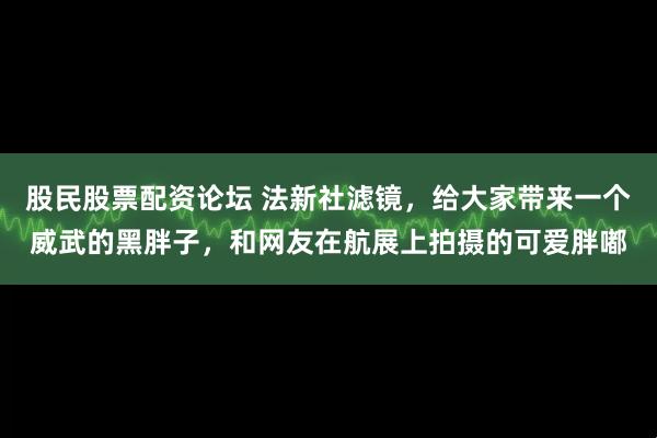 股民股票配资论坛 法新社滤镜，给大家带来一个威武的黑胖子，和网友在航展上拍摄的可爱胖嘟