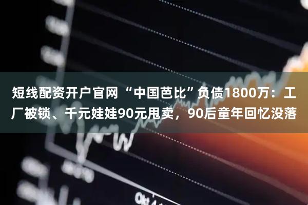 短线配资开户官网 “中国芭比”负债1800万：工厂被锁、千元娃娃90元甩卖，90后童年回忆没落