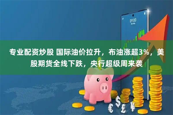 专业配资炒股 国际油价拉升，布油涨超3%，美股期货全线下跌，央行超级周来袭