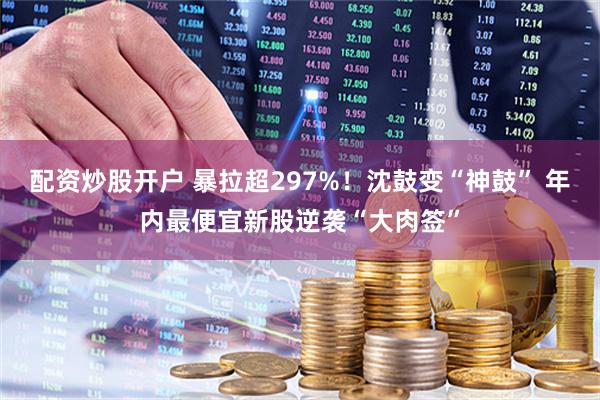 配资炒股开户 暴拉超297%！沈鼓变“神鼓” 年内最便宜新股逆袭“大肉签”