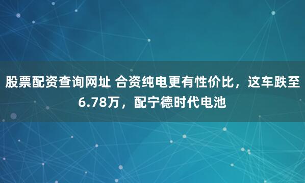 股票配资查询网址 合资纯电更有性价比，这车跌至6.78万，配宁德时代电池